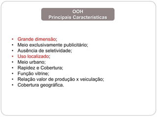 • Grande dimensão;
• Meio exclusivamente publicitário;
• Ausência de seletividade;
• Uso localizado;
• Meio urbano;
• Rapidez e Cobertura;
• Função vitrine;
• Relação valor de produção x veiculação;
• Cobertura geográfica.
OOH
Principais Características
 