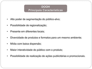 • Alto poder de segmentação do público-alvo;
• Possibilidade de regionalização;
• Presente em diferentes locais;
• Diversidade de produtos e formatos para um mesmo ambiente;
• Mídia com baixa dispersão;
• Maior interatividade do público com o produto;
• Possibilidade de realização de ações publicitárias e promocionais.
DOOH
Principais Características
 
