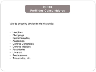 DOOH
Perfil dos Consumidores
Vão de encontro aos locais de instalação:
• Hospitais
• Shoppings
• Supermercados
• Academias
• Centros Comerciais
• Centros Médicos
• Faculdades
• Livrarias
• Restaurantes
• Transportes, etc.
 