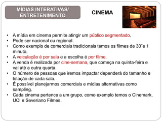 • A mídia em cinema permite atingir um público segmentado.
• Pode ser nacional ou regional.
• Como exemplo de comerciais tradicionais temos os filmes de 30”e 1
minuto.
• A veiculação é por sala e a escolha é por filme.
• A venda é realizada por cine-semana, que começa na quinta-feira e
vai até a outra quarta.
• O número de pessoas que iremos impactar dependerá do tamanho e
lotação de cada sala.
• É possível planejarmos comerciais e mídias alternativas como
sampling.
• Cada cinema pertence a um grupo, como exemplo temos o Cinemark,
UCI e Severiano Filmes.
MÍDIAS INTERATIVAS/
ENTRETENIMENTO
CINEMA
 
