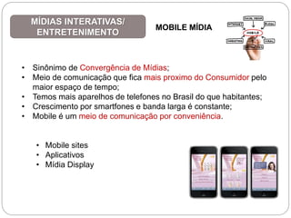 • Sinônimo de Convergência de Mídias;
• Meio de comunicação que fica mais proximo do Consumidor pelo
maior espaço de tempo;
• Temos mais aparelhos de telefones no Brasil do que habitantes;
• Crescimento por smartfones e banda larga é constante;
• Mobile é um meio de comunicação por conveniência.
• Mobile sites
• Aplicativos
• Mídia Display
MÍDIAS INTERATIVAS/
ENTRETENIMENTO
MOBILE MÍDIA
 