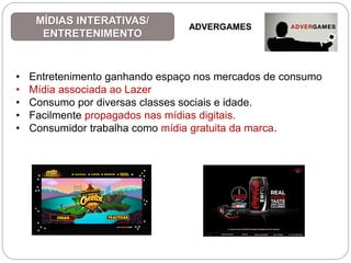 • Entretenimento ganhando espaço nos mercados de consumo
• Mídia associada ao Lazer
• Consumo por diversas classes sociais e idade.
• Facilmente propagados nas mídias digitais.
• Consumidor trabalha como mídia gratuita da marca.
MÍDIAS INTERATIVAS/
ENTRETENIMENTO
ADVERGAMES
 