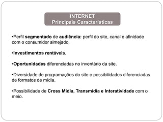 •Perfil segmentado de audiência: perfil do site, canal e afinidade
com o consumidor almejado.
•Investimentos rentáveis.
•Oportunidades diferenciadas no inventário da site.
•Diversidade de programações do site e possibilidades diferenciadas
de formatos de mídia.
•Possibilidade de Cross Mídia, Transmídia e Interatividade com o
meio.
INTERNET
Principais Características
 