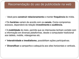 Recomendação do uso de publicidade na web
 Ideal para construir relacionamento e manter frequência de mídia.
Os horários variam de acordo com os canais. Como compramos
acessos, dependerá da relação investimento x audiência.
A mobilidade do meio, permite que os internautas tenham contato com
a informação em diversas plataformas, desde o computador tradicional
aos tablets, mobile, videogames etc.
 Interatividade e imediatismo, possibilitam ações participativas.
 Diversificar a campanha e adequá-la aos sites horizontais e verticais.
 
