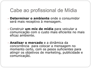 Cabe ao profissional de Mídia
- Determinar o ambiente onde o consumidor
será mais receptivo à mensagem.
- Construir um mix de mídia para veicular a
comunicação com o custo mais eficiente no mais
eficaz ambiente.
- Analisar o mercado e a dinâmica da
concorrência para colocar a mensagem no
momento certo, com os pesos suficientes para
atingir os objetivos de marketing, publicidade e
comunicação.
 