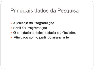 Principais dados da Pesquisa
 Audiência da Programação
 Perfil da Programação
 Quantidade de telespectadores/ Ouvintes
 Afinidade com o perfil do anunciante
 