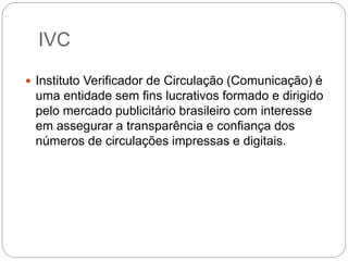 IVC
 Instituto Verificador de Circulação (Comunicação) é
uma entidade sem fins lucrativos formado e dirigido
pelo mercado publicitário brasileiro com interesse
em assegurar a transparência e confiança dos
números de circulações impressas e digitais.
 