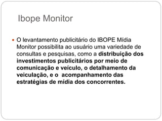 Ibope Monitor
 O levantamento publicitário do IBOPE Mídia
Monitor possibilita ao usuário uma variedade de
consultas e pesquisas, como a distribuição dos
investimentos publicitários por meio de
comunicação e veículo, o detalhamento da
veiculação, e o acompanhamento das
estratégias de mídia dos concorrentes.
 