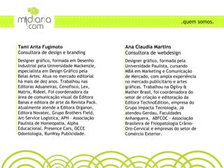 Ana Claudia Martins Consultora de webdesign Designer gráfico, formada pela Universidade Paulista, cursando MBA em Marketing e Comunicação de Mercado, com ampla experiência no mercado publicitário e artes gráficas. Trabalhou na Ogilvy & Mather Brasil, foi coordenadora do setor de criação e editoração da Editora TechnoEdition, empresa do Grupo Impacta Tecnologia. Já atendeu Gerdau, Faculdades Anhanguera,  ABFCOC - Associação Brasileira de Fisiopatologia Crânio-Oro-Cervical e empresas do setor de Comércio Exterior.  Tami Arita Fugimoto Consultora de design e branding Designer gráfico, formada em Desenho Industrial pela Universidade Mackenzie, especialista em Design Gráfico pela Belas Artes. Atua no mercado editorial há mais de dez anos. Trabalhou nas Editoras Aduaneiras, Cenofisco, Lex, Matrix, Rideel. Foi coordenadora da área de comunicação visual da Editora Banas e editora de arte da Revista Pack. Atualmente atende a Editora Organon, Editora Novatec, Grupo Brothers Field, Art-Service Logística, APH – Associação Paulista de Homeopatia, Alpha Educacional, Presence Cars, OCCE Odontologia, RunWay Publicidade.  .quem somos. 