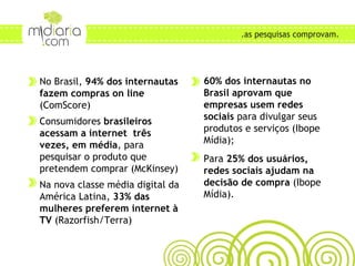 No Brasil,  94% dos internautas fazem compras on line  (ComScore) Consumidores  brasileiros acessam a internet  três vezes, em média , para pesquisar o produto que pretendem comprar (McKinsey) Na nova classe média digital da América Latina,  33% das mulheres preferem internet à TV  (Razorfish/Terra) ONDE AS PESSOAS BUSCAM CONTEÚDO? .as pesquisas comprovam. 60% dos internautas no Brasil aprovam que empresas usem redes sociais  para divulgar seus produtos e serviços (Ibope Mídia); Para  25% dos usuários, redes sociais ajudam na decisão de compra  (Ibope Mídia). 