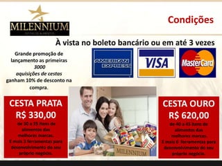 Condições 
À vista no boleto bancário ou em até 3 vezes 
CESTA PRATA 
R$ 330,00 
de 30 a 35 itens de 
alimentos das 
melhores marcas. 
E mais 3 ferramentas para 
desenvolvimento do seu 
próprio negócio. 
CESTA OURO 
R$ 620,00 
de 40 a 45 itens de 
alimentos das 
melhores marcas. 
E mais 6 ferramentas para 
desenvolvimento do seu 
próprio negócio. 
. 
Grande promoção de 
lançamento as primeiras 
3000 
aquisições de cestas 
ganham 10% de desconto na 
compra. 
 