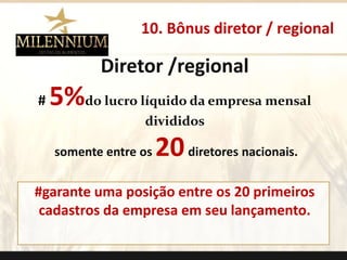 10. Bônus diretor / regional 
Diretor /regional 
# 5%do lucro líquido da empresa mensal 
divididos 
somente entre os 20diretores nacionais. 
#garante uma posição entre os 20 primeiros 
cadastros da empresa em seu lançamento. 
. 
 