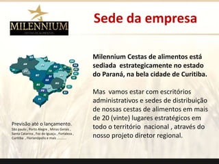 Sede da empresa 
Milennium Cestas de alimentos está 
sediada estrategicamente no estado 
do Paraná, na bela cidade de Curitiba. 
Mas vamos estar com escritórios 
administrativos e sedes de distribuição 
de nossas cestas de alimentos em mais 
de 20 (vinte) lugares estratégicos em 
todo o território nacional , através do 
nosso projeto diretor regional. 
. 
Previsão até o lançamento. 
São paulo , Porto Alegre , Minas Gerais , 
Santa Catarina , Foz do Iguaçu , Fortaleza , 
Curitiba , Florianópolis e mais .......... 
 