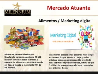 Mercado Atuante 
Alimentos / Marketing digital 
Alimento é necessidade de todos. 
Uma família consome no mínimo R$ 500 
reais em alimentos todos os meses, o 
mercado de alimentos cresce 100% ao mês 
em todo o mundo e movimenta 90% do 
PIB mundial. 
Atualmente, pessoas estão passando mais tempo 
na internet do que vendo tv . Hoje grandes, 
médias e pequenas empresas estão investindo 
cada vez mais na publicidade web, estima-se que 
3 bilhões de novas pessoas vão estar conectadas 
nos próximos 2 anos. 
. 
 