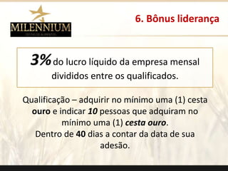 3%do lucro líquido da empresa mensal 
divididos entre os qualificados. 
Qualificação – adquirir no mínimo uma (1) cesta 
ouro e indicar 10 pessoas que adquiram no 
mínimo uma (1) cesta ouro. 
Dentro de 40 dias a contar da data de sua 
adesão. 
6. Bônus liderança 
. 
 