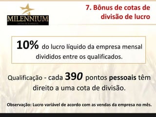 7. Bônus de cotas de 
divisão de lucro 
10% do lucro líquido da empresa mensal 
divididos entre os qualificados. 
. 
Qualificação - cada 390 pontos pessoais têm 
direito a uma cota de divisão. 
Observação: Lucro variável de acordo com as vendas da empresa no mês. 
 