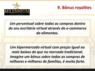 9. Bônus royalties 
Um percentual sobre todas as compras dentro 
do seu escritório virtual através do e-commerce 
de alimentos. 
Um hipermercado virtual com preços igual ou 
mais baixos do que no mercado tradicional. 
Imagine um bônus sobre todas as compras de 
milhares e milhares de famílias, é muito forte. 
. 
 