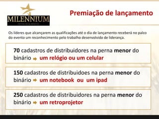 Premiação de lançamento 
Os líderes que alcançarem as qualificações até o dia de lançamento receberá no palco 
do evento um reconhecimento pelo trabalho desenvolvido de liderança. 
70 cadastros de distribuidores na perna menor do 
binário um relógio ou um celular 
150 cadastros de distribuidoes na perna menor do 
binário um notebook ou um ipad 
250 cadastros de distribuidores na perna menor do 
binário um retroprojetor 
. 
 