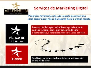 PÁGINAS DE 
CAPTURA 
E-BOOK 
Serviços de Marketing Digital 
ferramenta de captura de clientes pela internet , 
captura pessoas que estão procurando uma 
oportunidade ,e direciona para vc ter esse contato 
São livros de empreendedorismo e ensinamento 
sobre multinivel. 
. 
Poderosas ferramentas de auto impacto desenvolvidas 
para ajudar nas vendas e divulgação do seu próprio projeto. 
 