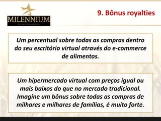 9. Bônus royalties 
Um percentual sobre todas as compras dentro 
do seu escritório virtual através do e-commerce 
de alimentos. 
Um hipermercado virtual com preços igual ou 
mais baixos do que no mercado tradicional. 
Imagine um bônus sobre todas as compras de 
milhares e milhares de famílias, é muito forte. 
. 
 