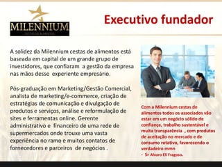 Executivo fundador 
A solidez da Milennium cestas de alimentos está 
baseada em capital de um grande grupo de 
investidores, que confiaram a gestão da empresa 
nas mãos desse experiente empresário. 
Pós-graduação em Marketing/Gestão Comercial, 
analista de marketing/e-commerce, criação de 
estratégias de comunicação e divulgação de 
produtos e serviços, análise e reformulação de 
sites e ferramentas online. Gerente 
administrativo e financeiro de uma rede de 
supermercados onde trouxe uma vasta 
experiência no ramo e muitos contatos de 
fornecedores e parceiros de negócios . 
Com a Milennium cestas de 
alimentos todos os associados vão 
estar em um negócio sólido de 
confiança, trabalho sustentável e 
muita transparência , com produtos 
de aceitação no mercado e de 
consumo rotativo, favorecendo o 
verdadeiro mmn 
- Sr Alvaro Eli Fragoso. 
. 
 