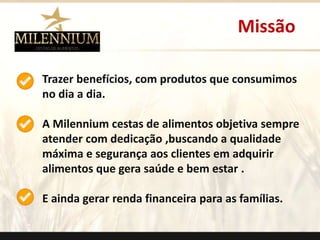 Missão 
Trazer benefícios, com produtos que consumimos 
no dia a dia. 
A Milennium cestas de alimentos objetiva sempre 
atender com dedicação ,buscando a qualidade 
máxima e segurança aos clientes em adquirir 
alimentos que gera saúde e bem estar . 
E ainda gerar renda financeira para as famílias. 
. 
 