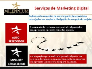 AUTO- RESPONDER 
MINI-SITE 
personalizado 
Serviços de Marketing Digital 
Poderosas ferramentas de auto impacto desenvolvidas 
para ajudar nas vendas e divulgação do seu próprio projeto. 
ferramenta de envio em massa de divulgação dos seus produtos e projeto em redes sociais. 
é uma pagina personalizada para divulgação do seu link de cadastro ,com apresentação da empresa e do projeto já direcionando para sua rede. 
.  