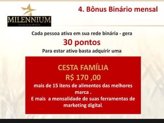 Cada pessoa ativa em sua rede binária -gera 
30 pontos 
Para estar ativo basta adquirir uma 
CESTA FAMÍLIA 
R$170 ,00 
mais de 15 itens de alimentos das melhores marca. 
E mais a mensalidade de suas ferramentas de marketing digital. 
4. Bônus Binário mensal 
.  