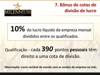 10%do lucro líquido da empresa mensal divididos entre os qualificados. 
Qualificação-cada 390pontos pessoaistêm direito a uma cota de divisão. 
Observação: Lucro variável de acordo com as vendas da empresa no mês. 
7. Bônus de cotas de 
divisão de lucro 
.  