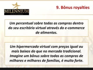 Um percentual sobre todas as compras dentro do seu escritório virtual através do e-commerce de alimentos. 
Um hipermercado virtual com preços igual ou mais baixos do que no mercado tradicional. 
Imagine um bônus sobre todas as compras de milhares e milhares de famílias, é muito forte. 
9. Bônus royalties 
.  