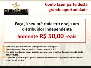 Ganha um escritório virtual (para gerenciar seu negócio) 
É posicionado na árvore binária ( já com visualização ) 
Esta apto a cadastrar novas pessoas na empresa e já ganhar bônus de venda direta dos produtos. 
Já pode se qualificar para ganhar prêmios no evento de lançamento da milenniumcestas de alimentos. 
Como fazer parte desta 
grande oportunidade 
Faça já seu pré cadastro e seja um distribuidor independente 
Somente R$ 50,00 reais 
.  