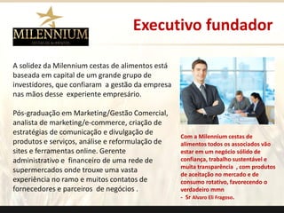 Executivo fundador 
A solidez da Milenniumcestas de alimentos está baseada em capital de um grande grupo de investidores, que confiaram a gestão da empresa nas mãos desse experiente empresário. 
Pós-graduação em Marketing/Gestão Comercial, analista de marketing/e-commerce, criação de estratégias de comunicação e divulgação de produtos e serviços,análisee reformulação de sites e ferramentas online. Gerente administrativo e financeiro de uma rede de supermercados onde trouxe uma vasta experiência no ramo e muitos contatos de fornecedores e parceiros de negócios . 
Com a Milenniumcestas de alimentos todos os associados vão estar em um negócio sólido de confiança, trabalho sustentável e muita transparência , com produtos de aceitação no mercado e de consumo rotativo, favorecendo o verdadeiro mmn 
-SrAlvaro Eli Fragoso. 
.  