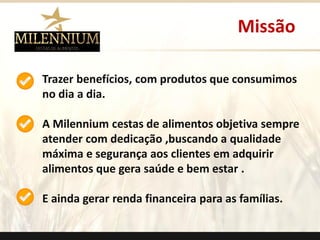 Trazer benefícios, com produtos que consumimos no dia a dia. 
A Milenniumcestas de alimentos objetiva sempre atender com dedicação ,buscando a qualidade máxima e segurança aos clientes em adquirir alimentos que gera saúde e bem estar . 
E ainda gerar renda financeira para as famílias. 
Missão 
.  