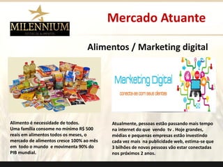 Alimentos / Marketing digital 
Alimento é necessidade de todos. 
Uma família consome no mínimo R$ 500 reais em alimentos todos os meses, o mercado de alimentos cresce 100% ao mês em todo o mundo e movimenta 90% do PIB mundial. 
Atualmente, pessoas estão passando mais tempo na internet do que vendo tv . Hoje grandes, médias e pequenas empresas estão investindo cada vez mais na publicidade web, estima-se que 3 bilhões de novas pessoas vão estar conectadas nos próximos 2 anos. 
Mercado Atuante 
.  