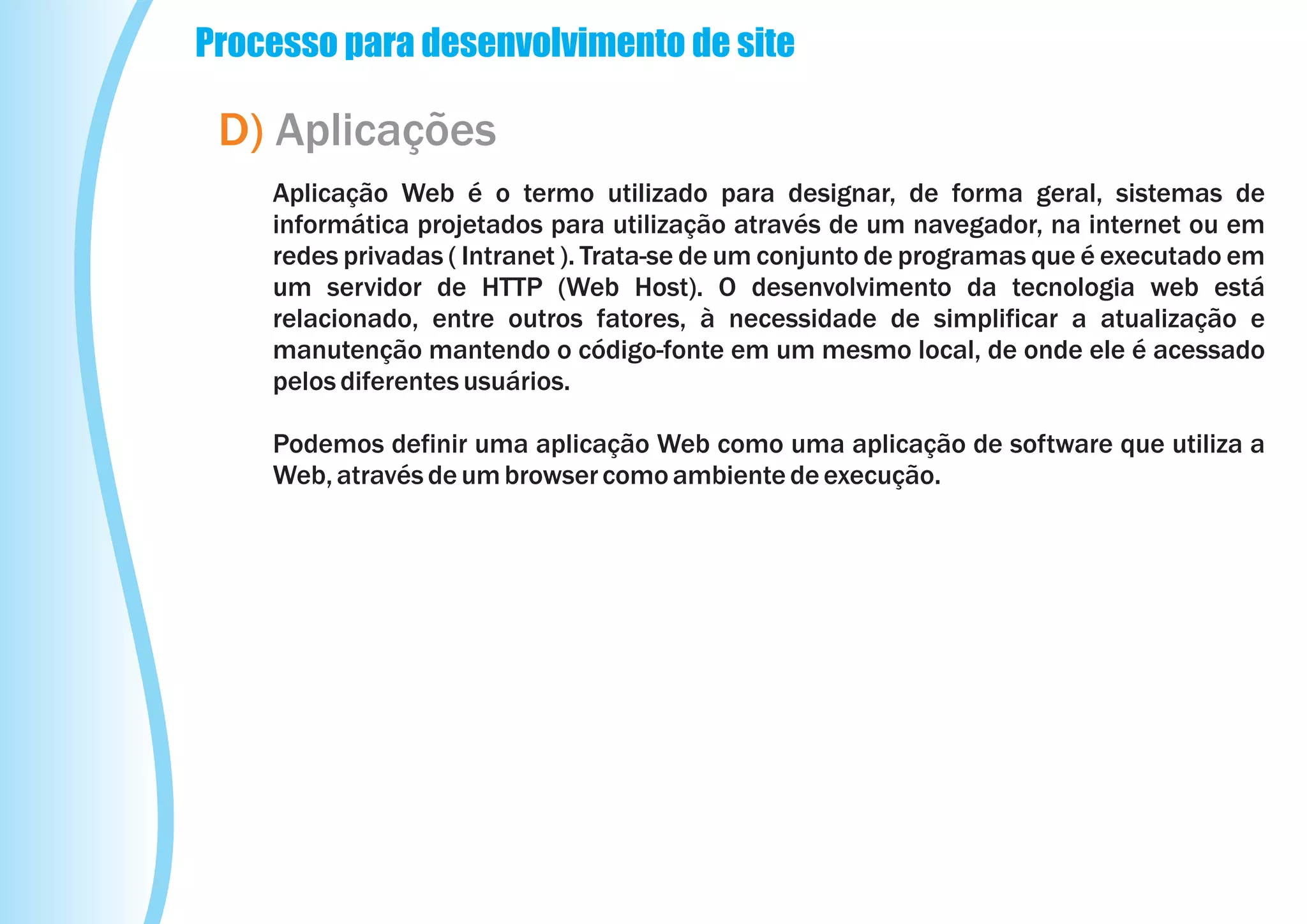Processo para desenvolvimento de site

 D) Aplicações
    Aplicação Web é o termo utilizado para designar, de forma geral, sistemas de
    informática projetados para utilização através de um navegador, na internet ou em
    redes privadas ( Intranet ). Trata-se de um conjunto de programas que é executado em
    um servidor de HTTP (Web Host). O desenvolvimento da tecnologia web está
    relacionado, entre outros fatores, à necessidade de simplificar a atualização e
    manutenção mantendo o código-fonte em um mesmo local, de onde ele é acessado
    pelos diferentes usuários.

    Podemos definir uma aplicação Web como uma aplicação de software que utiliza a
    Web, através de um browser como ambiente de execução.
 