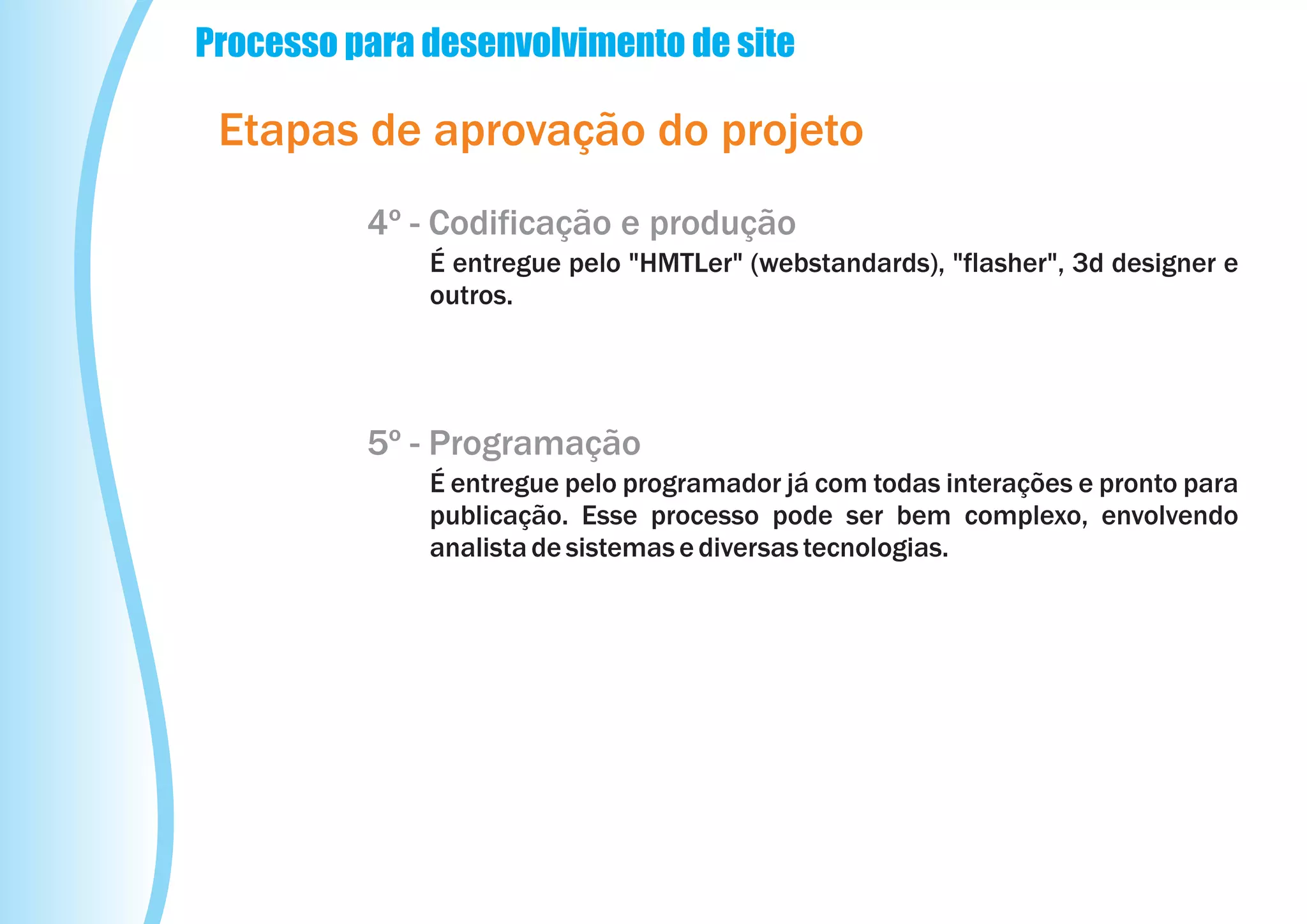 Processo para desenvolvimento de site

 Etapas de aprovação do projeto
          4º - Codificação e produção
              É entregue pelo "HMTLer" (webstandards), "flasher", 3d designer e
              outros.




          5º - Programação
              É entregue pelo programador já com todas interações e pronto para
              publicação. Esse processo pode ser bem complexo, envolvendo
              analista de sistemas e diversas tecnologias.
 