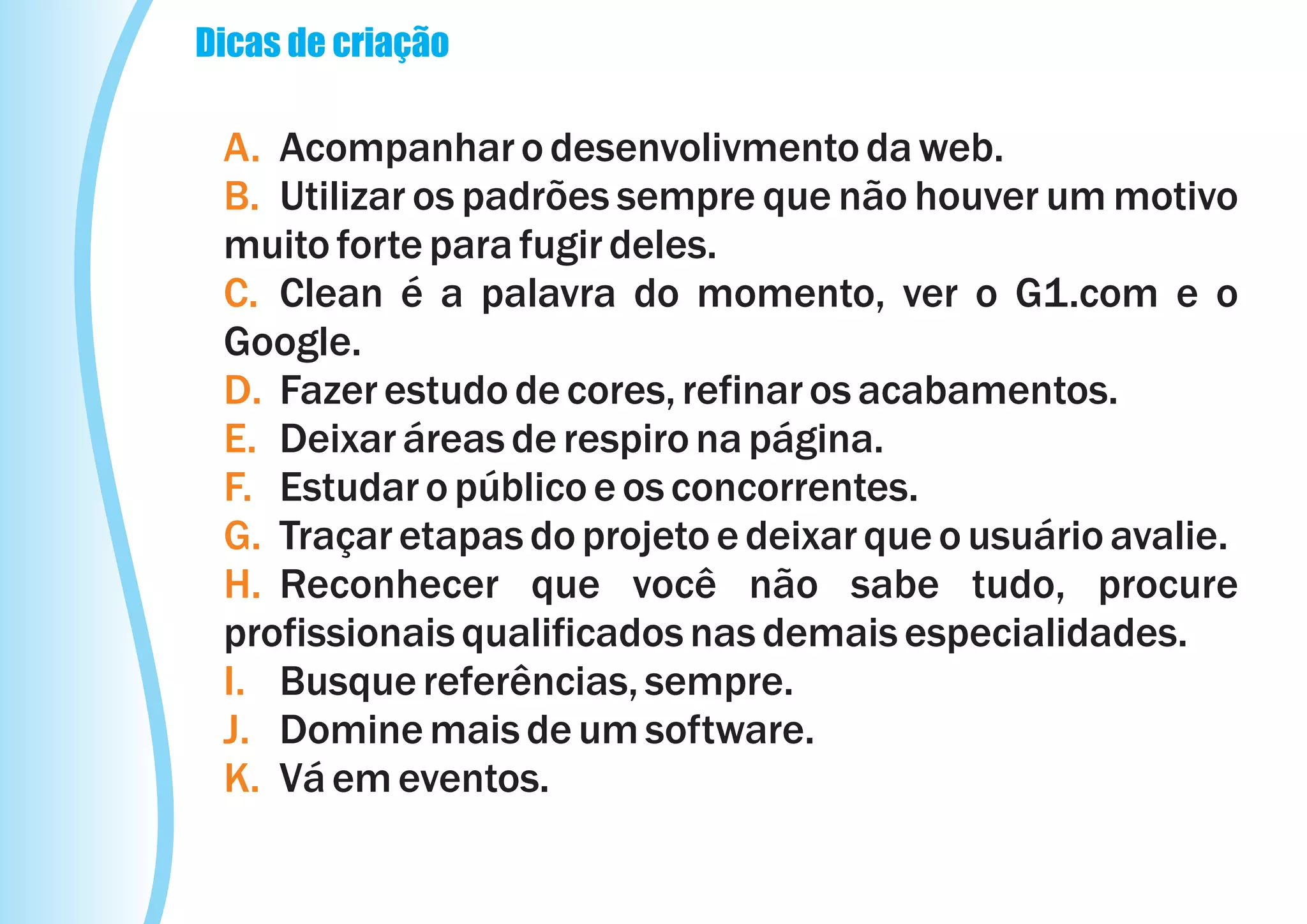 Dicas de criação

 A. Acompanhar o desenvolivmento da web.
 B. Utilizar os padrões sempre que não houver um motivo
 muito forte para fugir deles.
 C. Clean é a palavra do momento, ver o G1.com e o
 Google.
 D. Fazer estudo de cores, refinar os acabamentos.
 E. Deixar áreas de respiro na página.
 F. Estudar o público e os concorrentes.
 G. Traçar etapas do projeto e deixar que o usuário avalie.
 H. Reconhecer que você não sabe tudo, procure
 profissionais qualificados nas demais especialidades.
 I. Busque referências, sempre.
 J. Domine mais de um software.
 K. Vá em eventos.
 