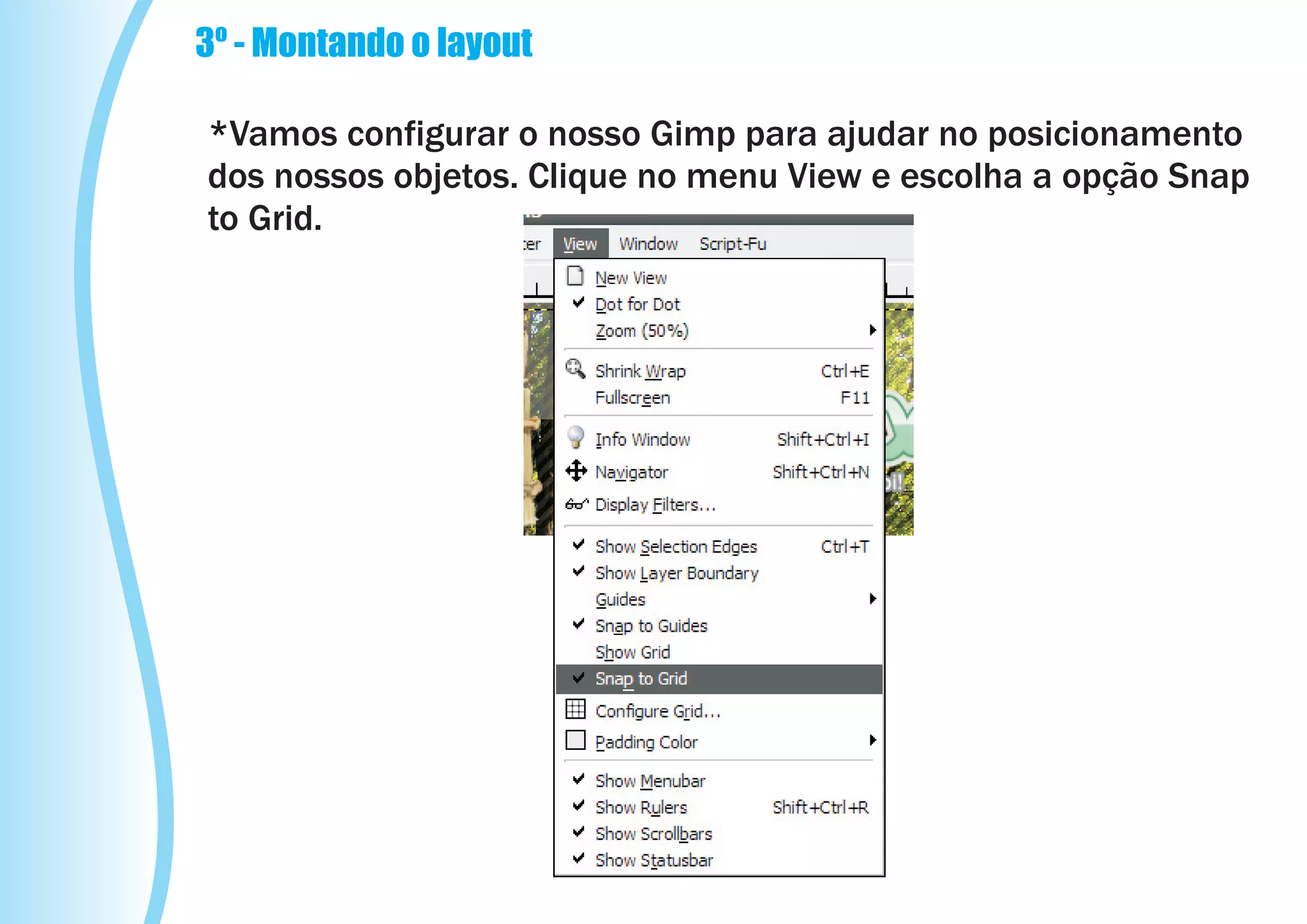 3º - Montando o layout

*Vamos configurar o nosso Gimp para ajudar no posicionamento
dos nossos objetos. Clique no menu View e escolha a opção Snap
to Grid.
 