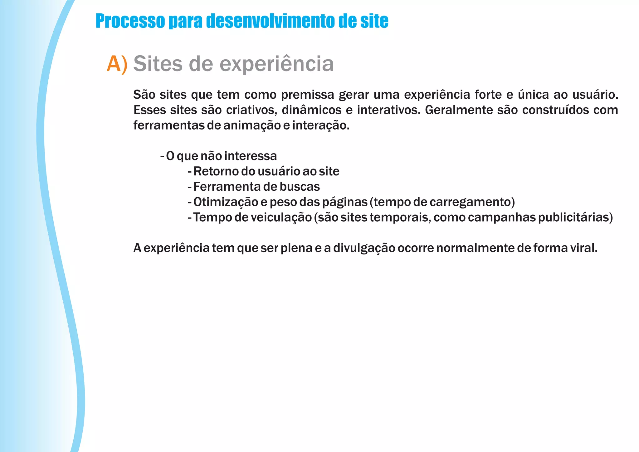 Processo para desenvolvimento de site

 A) Sites de experiência
    São sites que tem como premissa gerar uma experiência forte e única ao usuário.
    Esses sites são criativos, dinâmicos e interativos. Geralmente são construídos com
    ferramentas de animação e interação.

        - O que não interessa
              - Retorno do usuário ao site
              - Ferramenta de buscas
              - Otimização e peso das páginas (tempo de carregamento)
              - Tempo de veiculação (são sites temporais, como campanhas publicitárias)

    A experiência tem que ser plena e a divulgação ocorre normalmente de forma viral.
 