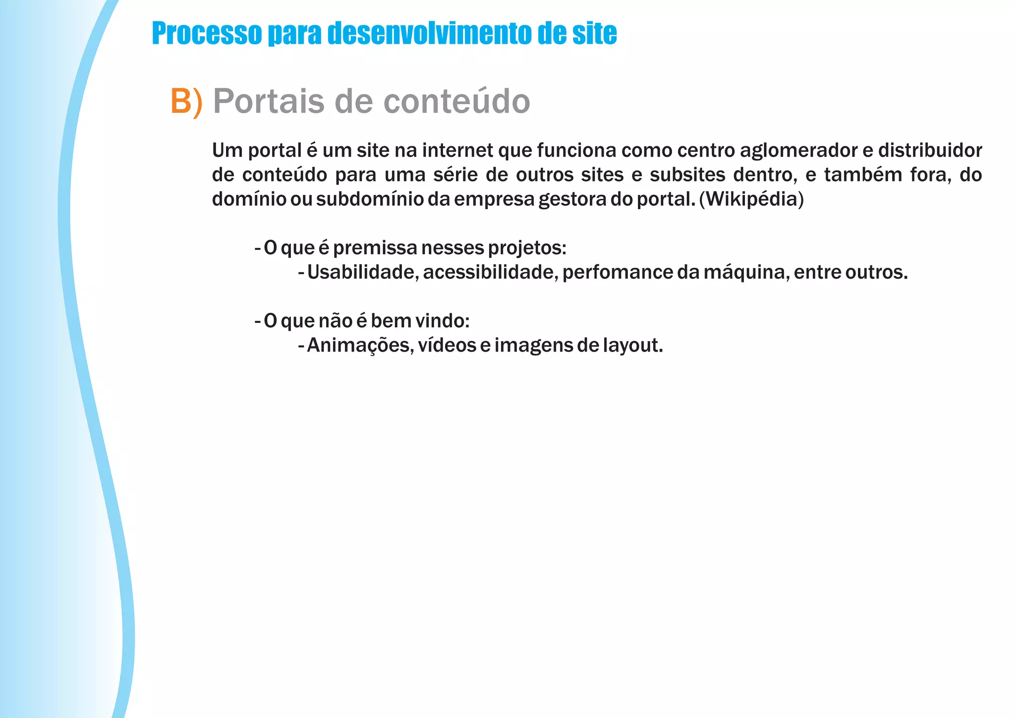 Processo para desenvolvimento de site

 B) Portais de conteúdo
    Um portal é um site na internet que funciona como centro aglomerador e distribuidor
    de conteúdo para uma série de outros sites e subsites dentro, e também fora, do
    domínio ou subdomínio da empresa gestora do portal. (Wikipédia)

        - O que é premissa nesses projetos:
              - Usabilidade, acessibilidade, perfomance da máquina, entre outros.

        - O que não é bem vindo:
              - Animações, vídeos e imagens de layout.
 