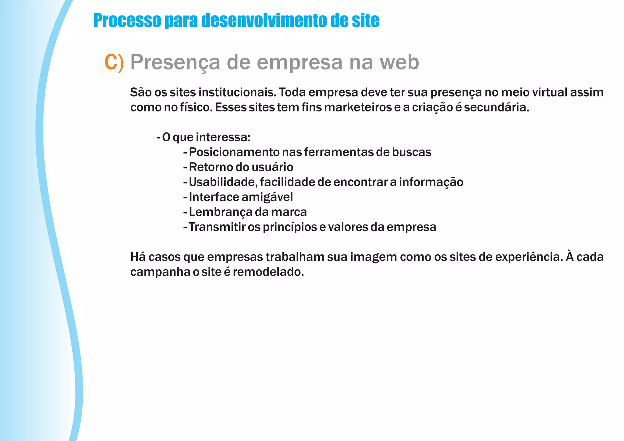 Processo para desenvolvimento de site

 C) Presença de empresa na web
    São os sites institucionais. Toda empresa deve ter sua presença no meio virtual assim
    como no físico. Esses sites tem fins marketeiros e a criação é secundária.

        - O que interessa:
              - Posicionamento nas ferramentas de buscas
              - Retorno do usuário
              - Usabilidade, facilidade de encontrar a informação
              - Interface amigável
              - Lembrança da marca
              - Transmitir os princípios e valores da empresa

    Há casos que empresas trabalham sua imagem como os sites de experiência. À cada
    campanha o site é remodelado.
 