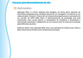 Processo para desenvolvimento de site

 D) Aplicações
    Aplicação Web é o termo utilizado para designar, de forma geral, sistemas de
    informática projetados para utilização através de um navegador, na internet ou em
    redes privadas ( Intranet ). Trata-se de um conjunto de programas que é executado em
    um servidor de HTTP (Web Host). O desenvolvimento da tecnologia web está
    relacionado, entre outros fatores, à necessidade de simplificar a atualização e
    manutenção mantendo o código-fonte em um mesmo local, de onde ele é acessado
    pelos diferentes usuários.

    Podemos definir uma aplicação Web como uma aplicação de software que utiliza a
    Web, através de um browser como ambiente de execução.
 