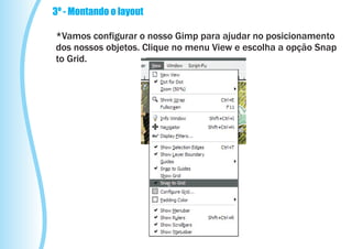 3º - Montando o layout

*Vamos configurar o nosso Gimp para ajudar no posicionamento
dos nossos objetos. Clique no menu View e escolha a opção Snap
to Grid.
 