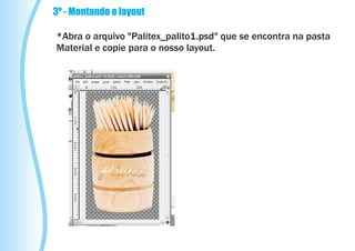 3º - Montando o layout

*Abra o arquivo "Palitex_palito1.psd" que se encontra na pasta
Material e copie para o nosso layout.
 