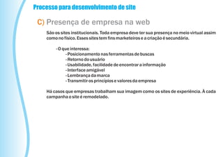 Processo para desenvolvimento de site

 C) Presença de empresa na web
    São os sites institucionais. Toda empresa deve ter sua presença no meio virtual assim
    como no físico. Esses sites tem fins marketeiros e a criação é secundária.

        - O que interessa:
              - Posicionamento nas ferramentas de buscas
              - Retorno do usuário
              - Usabilidade, facilidade de encontrar a informação
              - Interface amigável
              - Lembrança da marca
              - Transmitir os princípios e valores da empresa

    Há casos que empresas trabalham sua imagem como os sites de experiência. À cada
    campanha o site é remodelado.
 