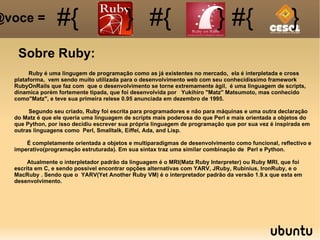 [object Object],[object Object],[object Object],[object Object],[object Object],[object Object],[object Object],[object Object],[object Object],Ruby é uma lingugem de programação como as já existentes no mercado,  ela é interpletada e cross plataforma,  vem sendo muito utilizada para o desenvolvimento web com seu conhecidissimo framework RubyOnRails que faz com  que o desenvolvimento se torne extremamente ágil,  é uma linguagem de scripts, dinamica porém fortemente tipada, que foi desenvolvida por  Yukihiro &quot;Matz&quot; Matsumoto, mas conhecido como&quot;Matz&quot;, e teve sua primeira relese 0.95 anunciada em dezembro de 1995. Segundo seu criado, Ruby foi escrita para programadores e não para máquinas e uma outra declaração do Matz é que ele queria uma linguagem de scripts mais poderosa do que Perl e mais orientada a objetos do que Python, por isso decidiu escrever sua própria linguagem de programação que por sua vez é inspirada em outras linguagens como  Perl, Smalltalk, Eiffel, Ada, and Lisp. É completamente orientada a objetos e multiparadigmas de desenvolvimento como funcional, reflectivo e imperativo(programação estruturada). Em sua sintax traz uma similar combinação de  Perl e Python. Atualmente o interpletador padrão da linguagem é o MRI(Matz Ruby Interpreter) ou Ruby MRI, que foi escrita em C, e sendo possivel encontrar opções alternativas com YARV, JRuby, Rubinius, IronRuby, e o MacRuby . Sendo que o  YARV(Yet Another Ruby VM) é o interpretador padrão da versão 1.9.x que esta em desenvolvimento. 