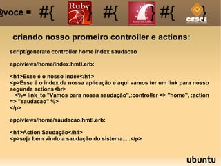 criando nosso promeiro controller e actions: #{ #{ } #{ } #{ } @voce =  script/generate controller home index saudacao app/views/home/index.hmtl.erb: <h1>Esse é o nosso index</h1> <p>Esse é o index da nossa aplicação e aqui vamos ter um link para nosso segunda actions<br> <%= link_to "Vamos para nossa saudação",:controller => "home", :action => "saudacao" %> </p> app/views/home/saudacao.hmtl.erb: <h1>Action Saudação</h1> <p>seja bem vindo a saudação do sistema.....</p> 