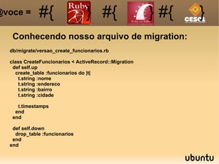 Conhecendo nosso arquivo de migration: @voce =  db/migrate/versao_create_funcionarios.rb class CreateFuncionarios < ActiveRecord::Migration def self.up create_table :funcionarios do |t| t.string :nome t.string :endereco t.string :bairro t.string :cidade t.timestamps end end def self.down drop_table :funcionarios end end #{ #{ } #{ } #{ } 
