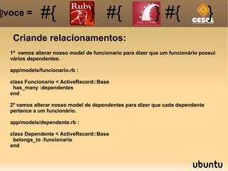 Criande relacionamentos: #{ #{ } #{ } #{ } @voce =  1º  vamos alterar nosso model de funcionario para dizer que um funcionário possui vários dependentes. app/models/funcionario.rb : class Funcionario < ActiveRecord::Base has_many :dependentes end 2º vamos alterar nosso model de dependentes para dizer que cada dependente pertence a um funcionário. app/models/dependente.rb : class Dependente < ActiveRecord::Base belongs_to :funcionario end 