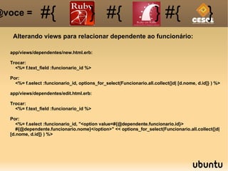 Alterando views para relacionar dependente ao funcionário: #{ #{ } #{ } #{ } @voce =  app/views/dependentes/new.html.erb: Trocar: <%= f.text_field :funcionario_id %> Por: <%= f.select :funcionario_id, options_for_select(Funcionario.all.collect{|d| [d.nome, d.id]} ) %> app/views/dependentes/edit.html.erb: Trocar: <%= f.text_field :funcionario_id %> Por: <%= f.select :funcionario_id, "<option value=#{@dependente.funcionario.id}> #{@dependente.funcionario.nome}</option>" << options_for_select(Funcionario.all.collect{|d| [d.nome, d.id]} ) %> 